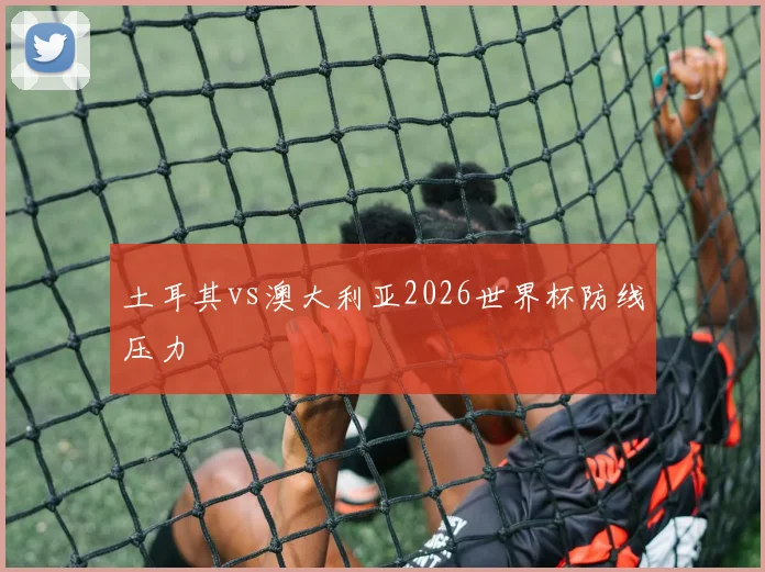 土耳其vs澳大利亚2026世界杯防线压力