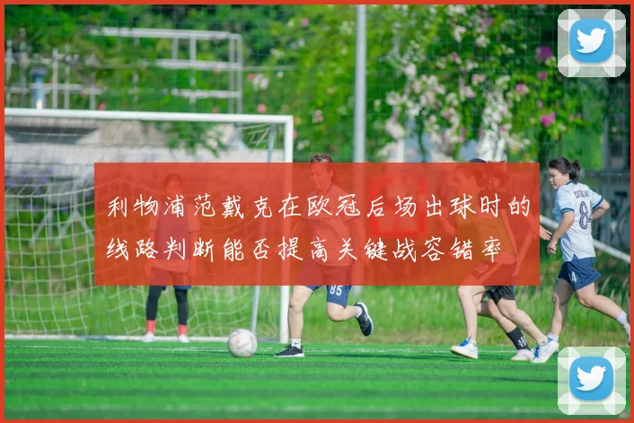 利物浦范戴克在欧冠后场出球时的线路判断能否提高关键战容错率