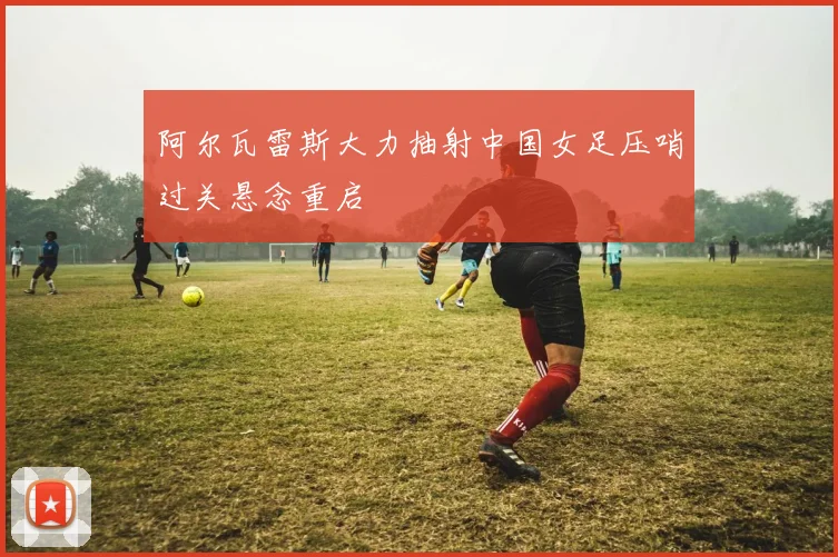 阿尔瓦雷斯大力抽射中国女足压哨过关悬念重启