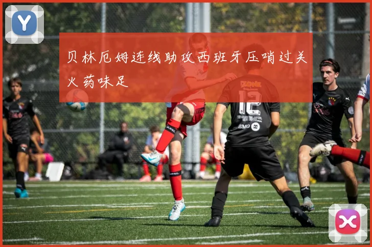 贝林厄姆连线助攻西班牙压哨过关火药味足