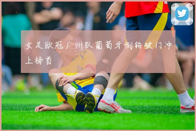 女足欧冠广州队葡萄牙倒钩破门冲上榜首