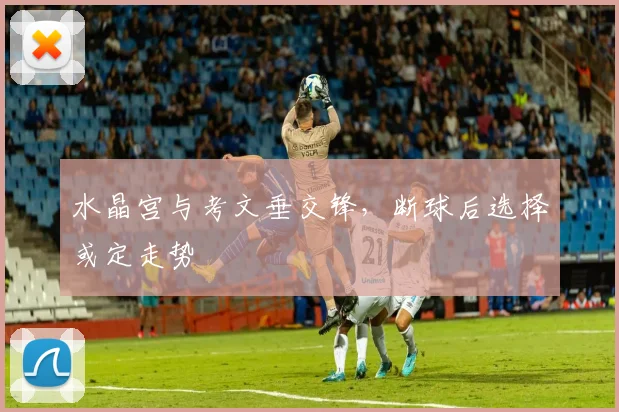 水晶宫与考文垂交锋,断球后选择或定走势