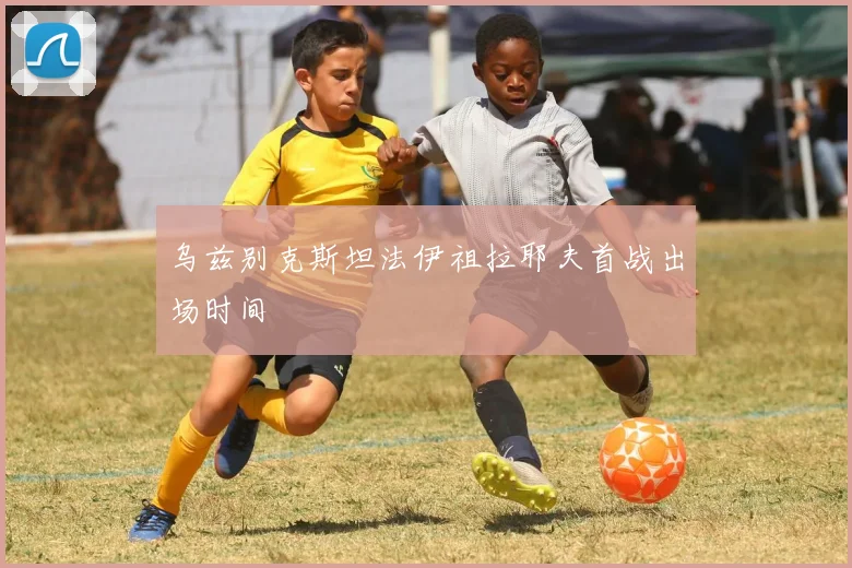 乌兹别克斯坦法伊祖拉耶夫首战出场时间