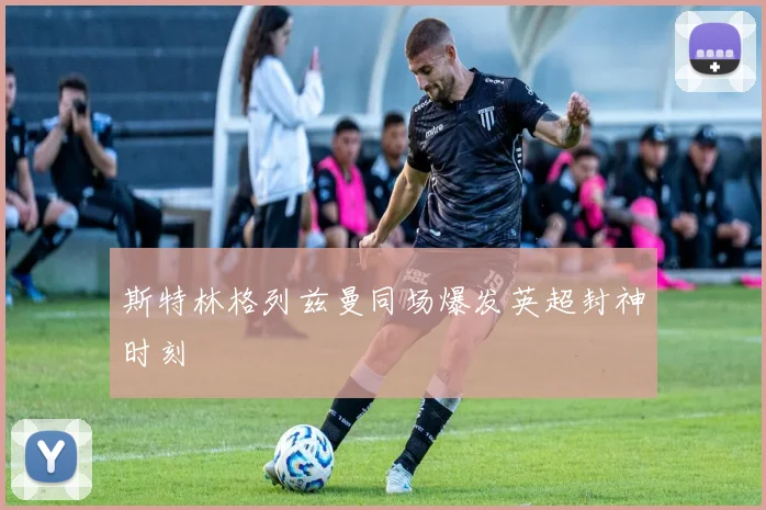 斯特林格列兹曼同场爆发英超封神时刻