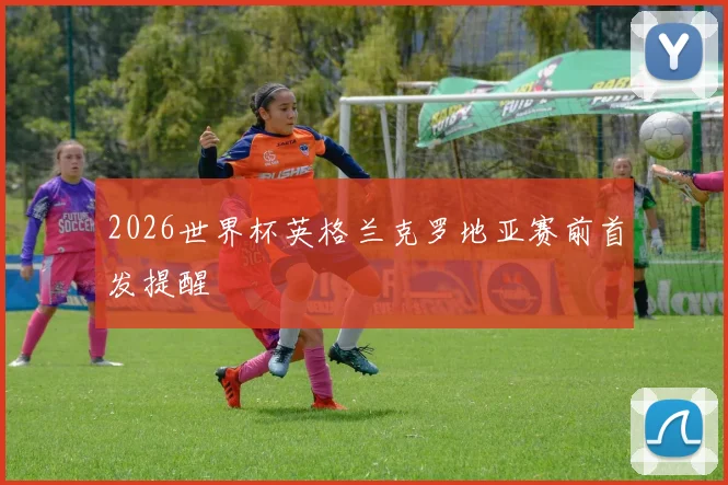 2026世界杯英格兰克罗地亚赛前首发提醒