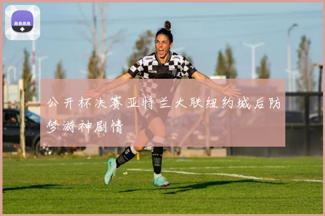公开杯决赛亚特兰大联纽约城后防梦游神剧情