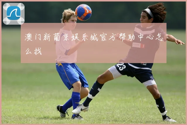 澳门新葡京娱乐城官方帮助中心怎么找