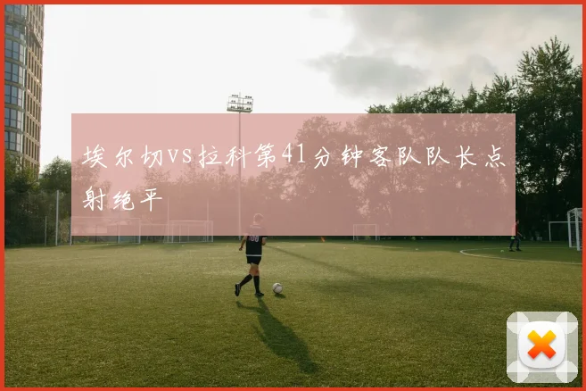 埃尔切vs拉科第41分钟客队队长点射绝平