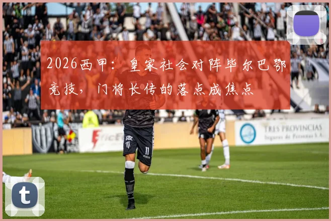 2026西甲:皇家社会对阵毕尔巴鄂竞技,门将长传的落点成焦点